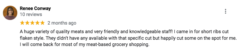 "A huge variety of quality meats and very friendly and knowledgeable staff! I came in for short ribs cut flaken style. They didn’t have any available with that specific cut but happily cut some on the spot for me. I will come back for most of my meat-based grocery shopping." - Renee C.